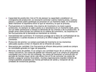  Capacidad de predicción: Con el fin de planear la capacidad y establecer un
cronograma de producción, es necesario controlar cuánta materia prima, cuántas
piezas y cuántos suben samblajes se procesan en un momento dado. El inventario
debe mantener el equilibrio entre lo que se necesita y lo que se procesa.
 Fluctuaciones en la demanda: Una reserva de inventario a la mano supone
protección; no siempre se sabe cuánto va a necesitarse en un momento dado, pero
aun así debe satisfacerse a tiempo la demanda de los clientes o de la producción. Si
puede verse cómo actúan los clientes en la cadena de suministro, las sorpresas en
las fluctuaciones de la demanda se mantienen al mínimo.
 Inestabilidad del suministro: El inventario protege de la falta de confiabilidad de los
proveedores o cuando escasea un artículo y es difícil asegurar una provisión
constante.
 Protección de precios: La compra acertada de inventario en los momentos
adecuados ayuda a evitar el impacto de la inflación de costos.
 Descuentos por cantidad: Con frecuencia se ofrecen descuentos cuando se compra
en cantidades grandes en lugar de pequeñas.
 Menores costos de pedido: Si se compra una cantidad mayor de un artículo, pero con
menor frecuencia, los costos de pedido son menores que si se compra en pequeñas
cantidades una y otra vez (sin embargo, los costos de mantener un artículo por un
periodo de tiempo mayor serán más altos).Con el fin de controlar los costos de
pedido y asegurar precios favorables, muchas organizaciones expiden órdenes de
compra globales acopladas con fechas periódicas de salida y recepción de las
unidades de existencias pedidas.
 
