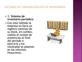  1. Sistema de
inventario periódico
 Con este método la
empresa no lleva un
registro continuo de
su stock, en cambio,
realiza el conteo de
existencias al final
del periodo o
ejercicio y los
resultados se plasman
en los informes
financieros.
 