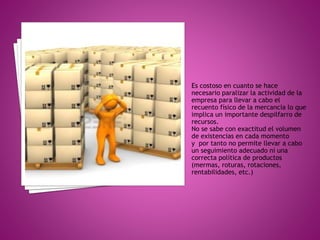 Es costoso en cuanto se hace
necesario paralizar la actividad de la
empresa para llevar a cabo el
recuento físico de la mercancía lo que
implica un importante despilfarro de
recursos.
No se sabe con exactitud el volumen
de existencias en cada momento
y por tanto no permite llevar a cabo
un seguimiento adecuado ni una
correcta política de productos
(mermas, roturas, rotaciones,
rentabilidades, etc.)
 