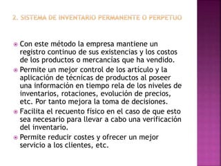  Con este método la empresa mantiene un
registro continuo de sus existencias y los costos
de los productos o mercancías que ha vendido.
 Permite un mejor control de los artículo y la
aplicación de técnicas de productos al poseer
una información en tiempo rela de los niveles de
inventarios, rotaciones, evolución de precios,
etc. Por tanto mejora la toma de decisiones.
 Facilita el recuento físico en el caso de que esto
sea necesario para llevar a cabo una verificación
del inventario.
 Permite reducir costes y ofrecer un mejor
servicio a los clientes, etc.
 