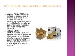  Método FIFO o PEPS. Este
método se basa en que lo
primero que entra es lo
primero en salir. Su
apreciación se adapta más a
la realidad del mercado, ya
que emplea una valoración
basada en costos más
recientes.
 Método LIFO o
UEPS. Contempla que toda
aquella mercancía que entra
de último es la que primero
sale. Su ventaja se basa en
que el inventario mantiene
su valor estable cuando
ocurre algún alza en los
precios.
 