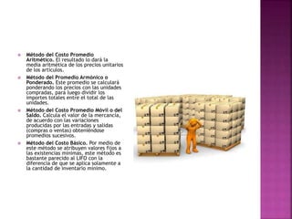  Método del Costo Promedio
Aritmético. El resultado lo dará la
media aritmética de los precios unitarios
de los artículos.
 Método del Promedio Armónico o
Ponderado. Este promedio se calculará
ponderando los precios con las unidades
compradas, para luego dividir los
importes totales entre el total de las
unidades.
 Método del Costo Promedio Móvil o del
Saldo. Calcula el valor de la mercancía,
de acuerdo con las variaciones
producidas por las entradas y salidas
(compras o ventas) obteniéndose
promedios sucesivos.
 Método del Costo Básico. Por medio de
este método se atribuyen valores fijos a
las existencias mínimas, este método es
bastante parecido al LIFO con la
diferencia de que se aplica solamente a
la cantidad de inventario mínimo.
 