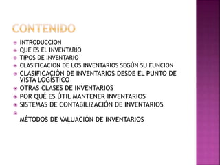  INTRODUCCION
 QUE ES EL INVENTARIO
 TIPOS DE INVENTARIO
 CLASIFICACION DE LOS INVENTARIOS SEGÚN SU FUNCION
 CLASIFICACIÓN DE INVENTARIOS DESDE EL PUNTO DE
VISTA LOGÍSTICO
 OTRAS CLASES DE INVENTARIOS
 POR QUÉ ES ÚTIL MANTENER INVENTARIOS
 SISTEMAS DE CONTABILIZACIÓN DE INVENTARIOS

MÉTODOS DE VALUACIÓN DE INVENTARIOS
 