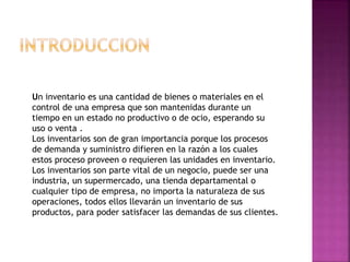 Un inventario es una cantidad de bienes o materiales en el
control de una empresa que son mantenidas durante un
tiempo en un estado no productivo o de ocio, esperando su
uso o venta .
Los inventarios son de gran importancia porque los procesos
de demanda y suministro difieren en la razón a los cuales
estos proceso proveen o requieren las unidades en inventario.
Los inventarios son parte vital de un negocio, puede ser una
industria, un supermercado, una tienda departamental o
cualquier tipo de empresa, no importa la naturaleza de sus
operaciones, todos ellos llevarán un inventario de sus
productos, para poder satisfacer las demandas de sus clientes.
 