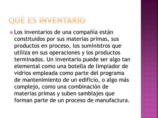  Los inventarios de una compañía están
constituidos por sus materias primas, sus
productos en proceso, los suministros que
utiliza en sus operaciones y los productos
terminados. Un inventario puede ser algo tan
elemental como una botella de limpiador de
vidrios empleada como parte del programa
de mantenimiento de un edificio, o algo más
complejo, como una combinación de
materias primas y suben samblajes que
forman parte de un proceso de manufactura.
 
