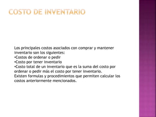 Los principales costos asociados con comprar y mantener
inventario son los siguientes:
•Costos de ordenar o pedir
•Costo por tener inventario
•Costo total de un inventario que es la suma del costo por
ordenar o pedir más el costo por tener inventario.
Existen formulas y procedimientos que permiten calcular los
costos anteriormente mencionados.
 