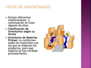  Existen diferentes
clasificaciones, a
continuación se citan
algunas de ellas.
 Clasificación de
inventarios según su
forma
 Inventario de Materias
Primas: Lo conforman
todos los materiales con
los que se elaboran los
productos, pero que
todavía no han recibido
procesamiento.
 