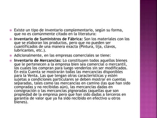  Existe un tipo de inventario complementario, según su forma,
que no es comúnmente citado en la literatura:
 Inventario de Suministros de Fábrica: Son los materiales con los
que se elaboran los productos, pero que no pueden ser
cuantificados de una manera exacta (Pintura, lija, clavos,
lubricantes, etc.).
 Adicionalmente, en las empresas comerciales se tiene:
 Inventario de Mercancías: Lo constituyen todos aquellos bienes
que le pertenecen a la empresa bien sea comercial o mercantil,
los cuales los compran para luego venderlos sin ser modificados.
En esta Cuenta se mostrarán todas las mercancías disponibles
para la Venta. Las que tengan otras características y estén
sujetas a condiciones particulares se deben mostrar en cuentas
separadas, tales como las mercancías en camino (las que han sido
compradas y no recibidas aún), las mercancías dadas en
consignación o las mercancías pignoradas (aquellas que son
propiedad de la empresa pero que han sido dadas a terceros en
garantía de valor que ya ha sido recibido en efectivo u otros
bienes).
 