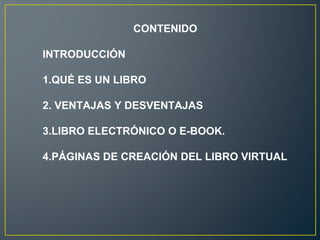 CONTENIDO
INTRODUCCIÓN
1.QUÉ ES UN LIBRO
2. VENTAJAS Y DESVENTAJAS
3.LIBRO ELECTRÓNICO O E-BOOK.
4.PÁGINAS DE CREACIÓN DEL LIBRO VIRTUAL
 