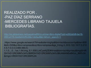 REALIZADO POR .
-PAZ DÍAZ SERRANO
-MERCEDES LIBRANO TAJUELA
BIBLIOGRAFÍAS.
http://es.slideshare.net/pazalme89/mi-primer-libro-digital?qid=e262a0d8-be18-
4f60-a178-4ee9e542f0c9&v=default&b=&from_search=1
.https://www.google.es/search?hl=es&site=imghp&tbm=isch&source=hp&biw=800
&bih=509&q=libro+empreso&oq=libro+empreso&gs_l=img.3..0l10.122.1917.0.210
4.9.7.0.0.0.0.660.660.5-
1.1.0....0...1ac.1.64.img..8.1.658.LntCya4IjZE#hl=es&tbm=isch&q=issu&imgdii=tR
DH1hD12RC6IM%3A%3BtRDH1hD12RC6IM%3A%3BUAMANEeBKUc_8M%3A
&imgrc=tRDH1hD12RC6IM%3A
 