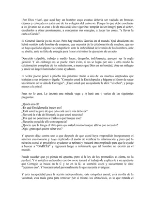 ¡Por Dios vivo!, que aquí hay un hombre cuya estatua debería ser vaciada en bronces
eternos y colocada en cada uno de los colegios del universo. Porque lo que debe enseñarse
a los jóvenes no es esto o lo de más allá; sino vigorizar, templar su ser íntegro para el deber,
enseñarlos a obrar prontamente, a concentrar sus energías, a hacer las cosas, "a llevar la
carta a García".
El General García ya no existe. Pero hay muchos Garcías en el mundo. Qué desaliento no
habrá sentido todo hombre de empresa, que necesita de la colaboración de muchos, que no
se haya quedado alguna vez estupefacto ante la imbecilidad del común de los hombres, ante
su abulia, ante su falta de energía para llevar a término la ejecución de un acto.
Descuido culpable, trabajo a medio hacer, desgreño, indiferencia, parecen ser la regla
general. Y sin embargo no se puede tener éxito, si no se logra por uno u otro medio la
colaboración completa de los subalternos, a menos que Dios en su bondad, obre un milagro
y envié un ángel iluminador como ayudante.
El lector puede poner a prueba mis palabras: llame a uno de los muchos empleados que
trabajan a sus órdenes y dígale: "Consulte usted la Enciclopedia y hágame el favor de sacar
un extracto de la vida de Corregio". ¿Cree usted que su ayudante le dirá: "sí señor", y ponga
manos a la obra?
Pues no lo crea. Le lanzará una mirada vaga y le hará una o varias de las siguientes
preguntas:
¿Quién era él?
¿En qué Enciclopedia busco eso?
¿Está usted seguro de que esto está entre mis deberes?
¿No será la vida de Bismark la que usted necesita?
¿Por qué no ponemos a Carlos a que busque eso?
¿Necesita usted de ello con urgencia?
¿Quiere que le traiga el libro para que usted mismo busque allí lo que necesita?
Diga: ¿para qué quiere saber eso?
Y apuesto diez contra uno a que después de que usted haya respondido íntegramente el
anterior cuestionario y haya explicado el modo de verificar la información y para qué la
necesita usted, el prodigioso ayudante se retirará y buscará otro empleado para que le ayude
a buscar a "GARCÍA" y regresará luego a informarle que tal hombre no existió en el
mundo.
Puede suceder que yo pierda mi apuesta, pero si la ley de los promedios es cierta, no la
perderé. Y si usted es un hombre cuerdo no se tomará el trabajo de explicarle a su ayudante
que Corregio se busca en la C y no en la K; se sonreirá usted y suavemente le dirá:
"dejemos eso". Y buscará usted personalmente lo que necesita averiguar.
Y esta incapacidad para la acción independiente, esta estupidez moral, esta atrofia de la
voluntad, esta mala gana para remover por sí mismo los obstáculos, es lo que retarda el
 