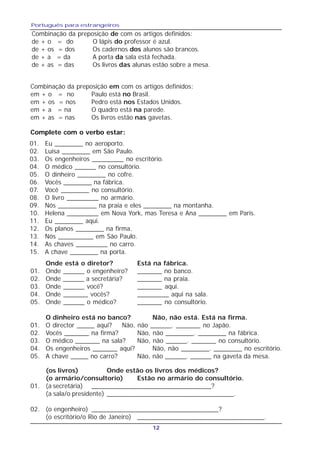 Português para estrangeiros
12
Complete com o verbo estar:
01. Eu ________ no aeroporto.
02. Luísa ________ em São Paulo.
03. Os engenheiros _________ no escritório.
04. O médico ______ no consultório.
05. O dinheiro ________ no cofre.
06. Vocês ________ na fábrica.
07. Você ________ no consultório.
08. O livro _________ no armário.
09. Nós ___________ na praia e eles ________ na montanha.
10. Helena _________ em Nova York, mas Teresa e Ana ________ em Paris.
11. Eu ________ aqui.
12. Os planos ________ na firma.
13. Nós __________ em São Paulo.
14. As chaves _________ no carro.
15. A chave ________ na porta.
Onde está o diretor? Está na fábrica.
01. Onde ______ o engenheiro? _______ no banco.
02. Onde ______ a secretária? _______ na praia.
03. Onde ______ você? _______ aqui.
04. Onde _______ vocês? _________ aqui na sala.
05. Onde ______ o médico? _______ no consultório.
O dinheiro está no banco? Não, não está. Está na firma.
01. O director _____ aqui? Não, não ______. _______ no Japão.
02. Vocês _______ na firma? Não, não ________. ________ na fábrica.
03. O médico _______ na sala? Não, não ______. _______ no consultório.
04. Os engenheiros _______ aqui? Não, não ________. ________ no escritório.
05. A chave _____ no carro? Não, não ______. ______ na gaveta da mesa.
(os livros) Onde estão os livros dos médicos?
(o armário/consultorio) Estão no armário do consultório.
01. (a secretária) _________________________________?
(a sala/o presidente) ___________________________________.
02. (o engenheiro) ___________________________________?
(o escritório/o Rio de Janeiro) ___________________________________.
Combinação da preposição de com os artigos definidos:
de + o = do O lápis do professor é azul.
de + os = dos Os cadernos dos alunos são brancos.
de + a = da A porta da sala está fechada.
de + as = das Os livros das alunas estão sobre a mesa.
Combinação da preposição em com os artigos definidos:
em + o = no Paulo está no Brasil.
em + os = nos Pedro está nos Estados Unidos.
em + a = na O quadro está na parede.
em + as = nas Os livros estão nas gavetas.
 