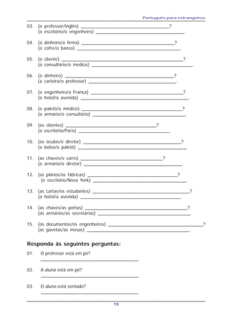 Português para estrangeiros
13
03. (o professor/inglês) ___________________________________?
(o escritório/o engenheiro) ___________________________________.
04. (o dinheiro/a firma) _____________________________________?
(o cofre/o banco) _________________________________________.
05. (o cliente) ________________________________________________?
(o consultório/o médico) ________________________________________.
06. (o dinheiro) ___________________________________________?
(a carteira/o professor) ___________________________________.
07. (o engenheiro/a França) _____________________________________?
(o hotel/a avenida) ___________________________________________.
08. (o paletó/o médico) ________________________________________?
(o armário/o consultório) _____________________________________.
09. (os clientes) ____________________________________?
(o escritório/Paris) ____________________________________.
10. (os óculos/o diretor) _______________________________________?
(o bolso/o paletó) ___________________________________________.
11. (as chaves/o carro) _________________________________?
(o armário/o diretor) _______________________________________.
12. (os planos/as fábricas) ____________________________________?
(o escritório/Nova York) _____________________________________.
13. (as cartas/os estudantes) _______________________________________?
(o hotel/a avenida) ________________________________________.
14. (as chaves/as portas) _________________________________________?
(os armários/as secretárias) _____________________________________.
15. (os documentos/os engenheiros) ______________________________________?
(as gavetas/as mesas) _________________________________________.
Responda às seguintes perguntas:
01. O professor está em pé?
______________________________________
02. A aluna está em pé?
______________________________________
03. O aluno está sentado?
______________________________________
 