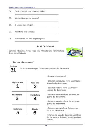 Português para estrangeiros
14
04. Os alunos estão em pé ou sentados?
_________________________________________
05. Você está em pé ou sentado?
_________________________________________
06. O senhor está em pé?
_________________________________________
07. A senhora está sentada?
_________________________________________
08. Nós estamos na aula de português?
_________________________________________
Em que dia estamos?
Estamos no domingo. Estamos no primeiro dia da semana.
DIAS DA SEMANA
Domingo / Segunda feira / Terça feira / Quarta feira / Quinta feira
Sexta feira / Sábado
Segunda fSegunda fSegunda fSegunda fSegunda feiraeiraeiraeiraeira
11111
TTTTTerça ferça ferça ferça ferça feiraeiraeiraeiraeira
22222
QuarQuarQuarQuarQuarta fta fta fta fta feiraeiraeiraeiraeira
33333
Quinta fQuinta fQuinta fQuinta fQuinta feiraeiraeiraeiraeira
44444
SeSeSeSeSexta fxta fxta fxta fxta feiraeiraeiraeiraeira
55555
SábadoSábadoSábadoSábadoSábado
66666
- Em que dia estamos?
- Estamos na segunda feira. Estamos no
segundo dia da semana.
- Estamos na terça feira. Estamos no
terceiro dia da semana.
- Estamos na quarta feira. Estamos no
quarto dia da semana.
- Estamos na quinta feira. Estamos no
quinto dia da semana.
- Estamos na sexta feira. Estamos no
sexto dia da semana.
-Estamos no sábado. Estamos no sétimo
dia da semana. Estamos no último dia da
semana.
DomingoDomingoDomingoDomingoDomingo
3333311111
 