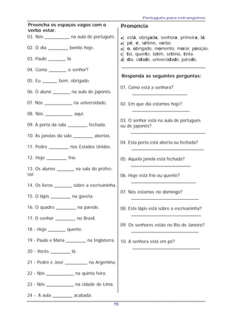 Português para estrangeiros
15
Preencha os espaços vagos com o
verbo estar.
01. Nós __________ na aula de português.
02. O dia ________ bonito hoje.
03. Paulo _______ lá.
04. Como _______ o senhor?
05. Eu ______ bem, obrigado.
06. O aluno _______ na aula de japonês.
07. Nós ___________ na universidade.
08. Nós ___________ aqui.
09. A porta da sala ________ fechada.
10. As janelas da sala ________ abertas.
11. Pedro ________ nos Estados Unidos.
12. Hoje ________ frio.
13. Os alunos _______ na sala do profes-
sor.
14. Os livros _______ sobre a escrivaninha.
15. O lápis ________ na gaveta.
16. O quadro ________ na parede.
17. O senhor ________ no Brasil.
18 - Hoje _______ quente.
19 - Paulo e Maria ________ na Inglaterra.
20 - Vocês ________ lá.
21 - Pedro e José _________ na Argentina.
22 - Nós ___________ na quinta feira.
23 - Nós ___________ na cidade de Lima.
24 - A aula ________ acabada.
Pronúncia
aaaaa] está, obrigada, senhora, primeira, lá.
eeeee] pé, é, sétimo, verbo.
ooooo] o, obrigado, momento, morar, posição.
ttttt] tio, quente, latim, sétimo, tinta.
ddddd] dia, cidade, universidade, parede.
Responda às seguintes perguntas:
01. Como está a senhora?
______________________
02. Em que dia estamos hoje?
_______________________
03. O senhor está na aula de português
ou de japonês?
______________________________
04. Esta porta está aberta ou fechada?
_____________________________
05. Aquela janela está fechada?
________________________
06. Hoje está frio ou quente?
__________________________
07. Nós estamos no domingo?
___________________________
08. Este lápis está sobre a escrivaninha?
____________________________
09. Os senhores estão no Rio de Janeiro?
___________________________
10. A senhora está em pé?
___________________________
 