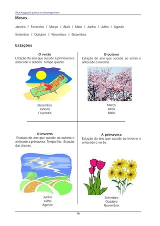 Português para estrangeiros
16
Meses
Janeiro / Fevereiro / Março / Abril / Maio / Junho / Julho / Agosto
Setembro / Outubro / Novembro / Dezembro.
Estações
O verão
Estação do ano que sucede à primavera e
antecede o outono. Tempo quente.
Dezembro
Janeiro
Fevereiro
O outono
Estação do ano que sucede ao verão e
antecede o inverno.
Março
Abril
Maio
O inverno
Estação do ano que sucede ao outono e
antecede a primavera. Tempo frio. Estação
das chuvas.
Junho
Julho
Agosto
A primavera
Estação do ano que sucede ao inverno e
antecede o verão.
Setembro
Outubro
Novembro
 