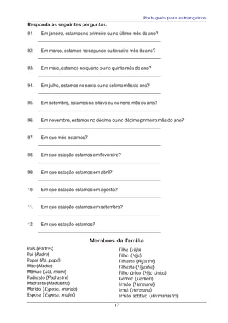 Português para estrangeiros
17
Responda às seguintes perguntas.
01. Em janeiro, estamos no primeiro ou no último mês do ano?
________________________________________________
02. Em março, estamos no segundo ou terceiro mês do ano?
________________________________________________
03. Em maio, estamos no quarto ou no quinto mês do ano?
________________________________________________
04. Em julho, estamos no sexto ou no sétimo mês do ano?
________________________________________________
05. Em setembro, estamos no oitavo ou no nono mês do ano?
________________________________________________
06. Em novembro, estamos no décimo ou no décimo primeiro mês do ano?
________________________________________________
07. Em que mês estamos?
________________________________________________
08. Em que estação estamos em fevereiro?
________________________________________________
09. Em que estação estamos em abril?
________________________________________________
10. Em que estação estamos em agosto?
________________________________________________
11. Em que estação estamos em setembro?
________________________________________________
12. Em que estação estamos?
________________________________________________
Membros da familia
Pais (Padres)
Pai (Padre)
Papai (Pá, papá)
Mãe (Madre)
Mãmae (Má, mami)
Padrasto (Padrastro)
Madrasta (Madrastra)
Marido (Esposo, marido)
Esposa (Esposa, mujer)
Filha (Hija)
Filho (Hijo)
Filhasto (Hijastro)
Filhasta (Hijastra)
Filho único (Hijo único)
Gêmeo (Gemelo)
Irmão (Hermano)
Irmã (Hermana)
Irmão adotivo (Hermanastro)
 