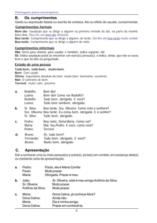 Português para estrangeiros
2
B. Os cumprimentos
a. Rodolfo: Bom dia!
Luana: Bom dia! Como vai Rodolfo?
Rodolfo: Tudo bem, obrigado. E você?
Luana: Tudo bem tambem, obrigada.
b. Sr. Silva: Boa tarde, Sra. Oliveira. Como está a senhora?
Sra. Oliveira: Boa tarde. Eu estou bem, obrigada. E o senhor?
Sr. Silva: Tudo bem, obrigado.
c. Pedro: Boa noite, Dona Maria. Como vai?
Maria: Mal, Seu Pedro. E você, como está?
Pedro: Terrível.
d. Bruno: Oi, tudo bem?
Fernando: Tudo bom, obrigado. E você?
Bruno: Muito bem, obrigado.
C. Apresentação
a. Pedro: Paulo, ela é Maria Corrêa
Paulo: Muito prazer.
Maria: Obrigada. Prazer é meu.
b. João: Sr. Oliveira, este é meu amigo Antônio da Silva.
Sr. Oliveira: Muito prazer.
Antônio da Silva: Muito prazer.
c. Maria: Dona Celina, já conhece Alice?
Dona Celina: Ainda não.
Maria: Ela é minha amiga.
Dona Celina: Prazer em conhecê-la.
Cumprimentos formais
Bom dia: Saudação que se dirige a alguém na primeira metade do dia, na parte da manhã;
bons-dias: Deu-me um bom-dia afetuoso.
Boa tarde: Cumprimento que se dirige a alguém, de tarde: Dei-lhe um boa-tarde muito cordial.
Boa noite: Cumprimento que se dirige a alguém de noite.
Gesto ou expressão falada ou escrita de cortesia. Ato ou efeito de saudar, cumprimentar.
Dar a conhecer uma ou mais pessoa(s) a outra(s), pô-la(s) em contato, em presença dela(s)
ou mediante carta de apresentação.
Tudo bem, tudo bom, muito bem.
Bem: Com saúde.
Ótimo: Superlativo absoluto de bom; muito bom; boníssimo; excelente.
Mal: O contrário de bem.
Terrível: muito ruim; péssimo.
Olá: Serve para chamar, para saudar, e também, indica espanto; olé.
Oi: Indica saudação jovial ao encontrar con outra(s) pessoa(s), e indica, ainda, que não se ouviu
bem o que foi dito ou perguntado.
Cumprimentos informais
Estado de uma pessoa
 