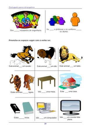 Português para estrangeiros
20
Eles _____ estudantes de engenharia.
Eu ____ o professor e os senhores _____
os alunos.
Este animal ___ um cavalo. Este animal ___ um cão. Este animal ___ um leão.
Estes animais _____ tigres. Isto ____ uma mesa. Esta ___ uma casa.
Estes _____ livros. Isto ____ um computador. Isto ___ um monitor tela
plana.
Preencha os espaços vagos com o verbo ser.
 