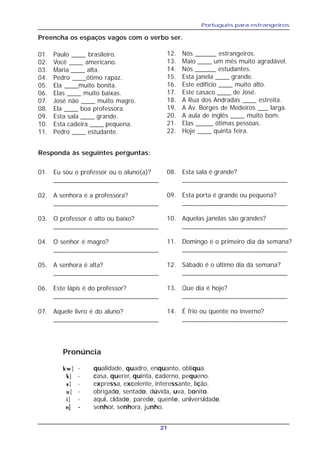 Português para estrangeiros
21
Preencha os espaços vagos com o verbo ser.
01. Paulo ____ brasileiro.
02. Você ____ americano.
03. Maria ____ alta.
04. Pedro ____ótimo rapaz.
05. Ela ____muito bonita.
06. Elas ____ muito baixas.
07. José não ____ muito magro.
08. Ela ____ boa professora.
09. Esta sala ____ grande.
10. Esta cadeira ____ pequena.
11. Pedro ____ estudante.
12. Nós ______ estrangeiros.
13. Maio ____ um mês muito agradável.
14. Nós ______ estudantes.
15. Esta janela ____ grande.
16. Este edifício ____ muito alto.
17. Este casaco ____ de José.
18. A Rua dos Andradas ____ estreita.
19. A Av. Borges de Medeiros ___ larga.
20. A aula de inglês ____ muito bom.
21. Elas _____ ótimas pessoas.
22. Hoje ____ quinta feira.
Pronúncia
kwkwkwkwkw] - qualidade, quadro, enquanto, oblíqua.
kkkkk] - casa, querer, quinta, caderno, pequeno.
sssss] - expressa, excelente, interessante, lição.
uuuuu] - obrigado, sentado, dúvida, uva, bonito.
iiiii] - aqui, cidade, parede, quente, universidade.
nnnnn] - senhor, senhora, junho.
Responda às seguintes perguntas:
01. Eu sou o professor ou o aluno(a)?
_____________________________
02. A senhora é a professora?
_____________________________
03. O professor é alto ou baixo?
_____________________________
04. O senhor é magro?
_____________________________
05. A senhora é alta?
_____________________________
06. Este lápis é do professor?
_____________________________
07. Aquele livro é do aluno?
_____________________________
08. Esta sala é grande?
_____________________________
09. Esta porta é grande ou pequena?
_____________________________
10. Aquelas janelas são grandes?
_____________________________
11. Domingo é o primeiro dia da semana?
_____________________________
12. Sábado é o último dia da semana?
_____________________________
13. Que dia é hoje?
_____________________________
14. É frio ou quente no inverno?
_____________________________
 