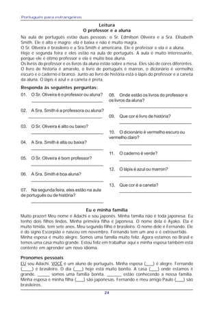 Português para estrangeiros
24
Leitura
O professor e a aluna
Na aula de português estão duas pessoas: o Sr. Edmilson Oliveira e a Sra. Elisabeth
Smith. Ele é alto e magro; ela é baixa e não é muito magra.
O Sr. Oliveira é brasileiro e a Sra.Smith é americana. Ele é professor e ela é a aluna.
Hoje é segunda feira e eles estão na aula de português. A aula é muito interessante,
porque ele é ótimo professor e ela é muito boa aluna.
Os livros do professor e os livros da aluna estão sobre a mesa. Eles são de cores diferentes.
O livro de historia é amarelo, o livro de português é marron, o dicionário é vermelho
escuro e o caderno é branco. Junto ao livro de história está o lápis do professor e a caneta
da aluna. O lápis é azul e a caneta é preta.
Responda às seguintes perguntas:
01. O Sr. Oliveira é o professor ou aluna?
_____________________________
02. A Sra. Smith é a professora ou aluna?
______________________________
03. O Sr. Oliveira é alto ou baixo?
_____________________________
04. A Sra. Smith é alta ou baixa?
_____________________________
05. O Sr. Oliveira é bom professor?
_____________________________
06. A Sra. Smith é boa aluna?
_____________________________
07. Na segunda feira, eles estão na aula
de português ou de história?
_____________________________
08. Onde estão os livros do professor e
os livros da aluna?
_____________________________
09. Que cor é livro de história?
_____________________________
10. O dicionário é vermelho escuro ou
vermelho claro?
_____________________________
11. O caderno é verde?
_____________________________
12. O lápis é azul ou marron?
_____________________________
13. Que cor é a caneta?
_____________________________
Eu e minha família
Muito prazer! Meu nome é Adachi e sou japonês. Minha família não é toda japonesa. Eu
tenho dois filhos lindos. Minha primeira filha é japonesa. O nome dela é Ayako. Ela é
muito tímida, tem sete anos. Meu segundo filho é brasileiro. O nome dele é Fernando. Ele
é do signo Escorpião e nasceu em novembro. Fernando tem um ano e é extrovertido.
Minha esposa é muito alegre. Somos uma família muito feliz. Agora estamos no Brasil e
temos uma casa muito grande. Estou feliz em trabalhar aqui e minha esposa também está
contente em aprender um novo idioma.
Pronomes pessoais
EU sou Adachi. VOCÊ é um aluno de português. Minha esposa (___) é alegre. Fernando
(____) é brasileiro. O dia (___) hoje está muito bonito. A casa (___) onde estamos é
grande. _____ somos uma família bonita. ______ estão conhecendo a nossa família.
Minha esposa e minha filha (___) são japonesas. Fernando e meu amigo Paulo (___) são
brasileiros.
 