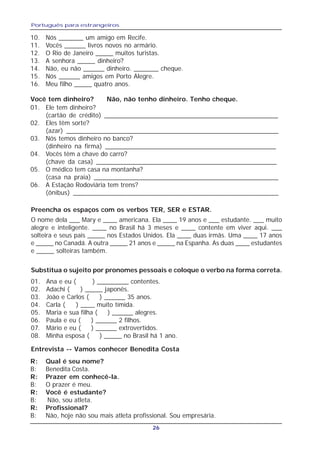 Português para estrangeiros
26
10. Nós _______ um amigo em Recife.
11. Vocês ______ livros novos no armário.
12. O Rio de Janeiro _____ muitos turistas.
13. A senhora _____ dinheiro?
14. Não, eu não ______ dinheiro. _______ cheque.
15. Nós ______ amigos em Porto Alegre.
16. Meu filho _____ quatro anos.
Você tem dinheiro? Não, não tenho dinheiro. Tenho cheque.
01. Ele tem dinheiro?
(cartão de crédito) _________________________________________________
02. Eles têm sorte?
(azar) ___________________________________________________________
03. Nós temos dinheiro no banco?
(dinheiro na firma) ________________________________________________
04. Vocês têm a chave do carro?
(chave da casa) ___________________________________________________
05. O médico tem casa na montanha?
(casa na praia) ____________________________________________________
06. A Estação Rodoviária tem trens?
(ônibus) _________________________________________________________
Preencha os espaços com os verbos TER, SER e ESTAR.
O nome dela ___ Mary e ____ americana. Ela ____ 19 anos e ___ estudante. ___ muito
alegre e inteligente. ____ no Brasil há 3 meses e ____ contente em viver aqui. ___
solteira e seus pais _____ nos Estados Unidos. Ela ____ duas irmãs. Uma ____ 17 anos
e _____ no Canadá. A outra _____ 21 anos e _____ na Espanha. As duas ____ estudantes
e _____ solteiras também.
Substitua o sujeito por pronomes pessoais e coloque o verbo na forma correta.
01. Ana e eu ( ) _________ contentes.
02. Adachi ( ) _____ japonês.
03. João e Carlos ( ) ______ 35 anos.
04. Carla ( ) ____ muito tímida.
05. Maria e sua filha ( ) ______ alegres.
06. Paula e eu ( ) ______ 2 filhos.
07. Mário e eu ( ) ______ extrovertidos.
08. Minha esposa ( ) _____ no Brasil há 1 ano.
Entrevista -- Vamos conhecer Benedita Costa
R: Qual é seu nome?
B: Benedita Costa.
R: Prazer em conhecê-la.
B: O prazer é meu.
R: Você é estudante?
B: Não, sou atleta.
R: Profissional?
B: Não, hoje não sou mais atleta profissional. Sou empresária.
 