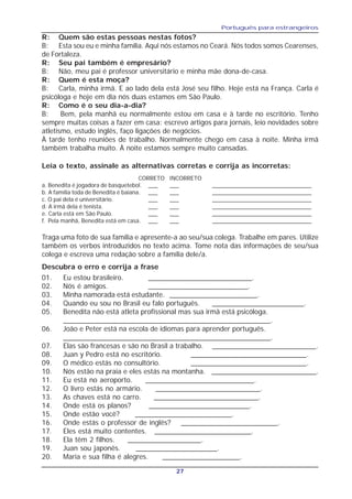 Português para estrangeiros
27
R: Quem são estas pessoas nestas fotos?
B: Esta sou eu e minha família. Aqui nós estamos no Ceará. Nós todos somos Cearenses,
de Fortaleza.
R: Seu pai também é empresário?
B: Não, meu pai é professor universitário e minha mãe dona-de-casa.
R: Quem é esta moça?
B: Carla, minha irmã. E ao lado dela está José seu filho. Hoje está na França. Carla é
psicóloga e hoje em dia nós duas estamos em São Paulo.
R: Como é o seu dia-a-dia?
B: Bem, pela manhã eu normalmente estou em casa e à tarde no escritório. Tenho
sempre muitas coisas a fazer em casa: escrevo artigos para jornais, leio novidades sobre
atletismo, estudo inglês, faço ligações de negócios.
À tarde tenho reuniões de trabalho. Normalmente chego em casa à noite. Minha irmã
também trabalha muito. À noite estamos sempre muito cansadas.
Leia o texto, assinale as alternativas corretas e corrija as incorretas:
a. Benedita é jogadora de basquetebol. ___ ___ ________________________________
b. A família toda de Benedita é baiana. ___ ___ ________________________________
c. O pai dela é universitário. ___ ___ ________________________________
d. A irmã dela é tenista. ___ ___ ________________________________
e. Carla está em São Paulo. ___ ___ ________________________________
f. Pela manhã, Benedita está em casa. ___ ___ ________________________________
CORRETO INCORRETO
Traga uma foto de sua família e apresente-a ao seu/sua colega. Trabalhe em pares. Utilize
também os verbos introduzidos no texto acima. Tome nota das informações de seu/sua
colega e escreva uma redação sobre a família dele/a.
Descubra o erro e corrija a frase
01. Eu estou brasileiro. __________________________.
02. Nós é amigos. _________________________.
03. Minha namorada está estudante. ______________________.
04. Quando eu sou no Brasil eu falo português. _______________________.
05. Benedita não está atleta profissional mas sua irmã está psicóloga.
____________________________________________________.
06. João e Peter está na escola de idiomas para aprender português.
____________________________________________________.
07. Elas são francesas e são no Brasil a trabalho. __________________________.
08. Juan y Pedro está no escritório. _____________________________.
09. O médico estás no consultório. _____________________________.
10. Nós estão na praia e eles estás na montanha. ___________________________.
11. Eu está no aeroporto. ____________________________.
12. O livro estás no armário. ___________________________.
13. As chaves está no carro. ___________________________.
14. Onde está os planos? __________________________.
15. Onde estão você? _________________________.
16. Onde estás o professor de inglês? _________________________.
17. Eles está muito contentes. _________________________.
18. Ela têm 2 filhos. ___________________.
19. Juan sou japonês. _____________________.
20. Maria e sua filha é alegres. ____________________.
 