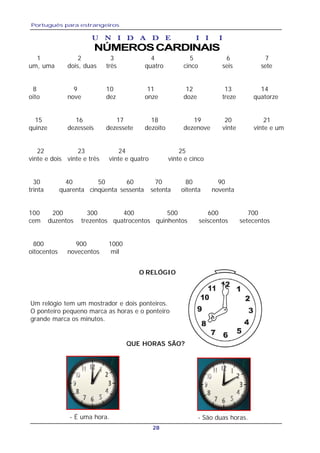 Português para estrangeiros
28
U N I D A D E IU N I D A D E IU N I D A D E IU N I D A D E IU N I D A D E I I II II II II I
NÚMEROSCARDINAIS
1 2 3 4 5 6 7
um, uma dois, duas três quatro cinco seis sete
8 9 10 11 12 13 14
oito nove dez onze doze treze quatorze
15 16 17 18 19 20 21
quinze dezesseis dezessete dezoito dezenove vinte vinte e um
22 23 24 25
vinte e dois vinte e três vinte e quatro vinte e cinco
30 40 50 60 70 80 90
trinta quarenta cinqüenta sessenta setenta oitenta noventa
100 200 300 400 500 600 700
cem duzentos trezentos quatrocentos quinhentos seiscentos setecentos
800 900 1000
oitocentos novecentos mil
Um relógio tem um mostrador e dois ponteiros.
O ponteiro pequeno marca as horas e o ponteiro
grande marca os minutos.
- É uma hora.
QUE HORAS SÃO?
- São duas horas.
O RELÓGIO
 
