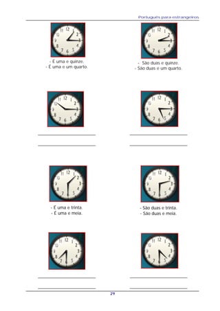 Português para estrangeiros
29
- É uma e trinta.
- É uma e meia.
- É uma e quinze.
- É uma e um quarto.
- São duas e quinze.
- São duas e um quarto.
__________________________
__________________________
__________________________
__________________________
- São duas e trinta.
- São duas e meia.
__________________________
__________________________
__________________________
__________________________
 