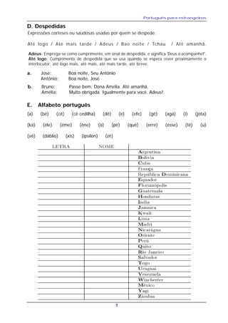 Português para estrangeiros
3
D. Despedidas
Expressões corteses ou saudosas usadas por quem se despede.
Até logo / Até mais tarde / Adeus / Bao noite / Tchau / Até amanhã.
a. José: Boa noite, Seu Antônio
Antônio: Boa noite, José
Adeus: Emprega-se como cumprimento, em sinal de despedida, e significa 'Deus o acompanhe!'.
Até logo: Cumprimento de despedida que se usa quando se espera rever proximamente o
interlocutor; até logo mais, até mais, até mais tarde, até breve.
b. Bruno: Passe bem, Dona Amélia. Até amanhã.
Amélia: Muito obrigada. Igualmente para você. Adeus!.
E. Alfabeto português
(a) (bê) (cê) (cê cedilha) (dê) (e) (efe) (gê) (agá) (i) (jota)
(ká) (éle) (ême) (êne) (o) (pê) (quê) (erre) (ésse) (tê) (u)
(vê) (dáblio) (xis) (ipsílon) (zê)
 