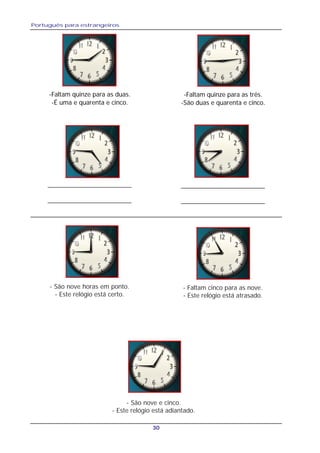 Português para estrangeiros
30
-Faltam quinze para as duas.
-É uma e quarenta e cinco.
-Faltam quinze para as três.
-São duas e quarenta e cinco.
__________________________
__________________________
__________________________
__________________________
- São nove horas em ponto.
- Este relógio está certo.
- Faltam cinco para as nove.
- Este relógio está atrasado.
- São nove e cinco.
- Este relógio está adiantado.
 