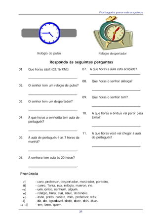 Português para estrangeiros
31
Relógio de pulso Relógio despertador
Responda às seguintes perguntas
01. Que horas são? (02:16 P.M.)
___________________________.
02. O senhor tem um relógio de pulso?
___________________________.
03. O senhor tem um despertador?
___________________________.
04. A que horas a senhorita tem aula de
português?
___________________________.
05. A aula de português é às 7 horas da
manhã?
___________________________.
06. A senhora tem aula às 20 horas?
___________________________.
07. A que horas a aula está acabada?
____________________________.
08. Que horas o senhor almoça?
___________________________.
09. Que horas o senhor tem?
___________________________.
10. A que horas o ônibus vai partir para
Lima?
___________________________.
11. A que horas você vai chegar à aula
de português?
___________________________.
PronúnciaPronúnciaPronúnciaPronúnciaPronúncia
rrrrr] - caro, professor, despertador, mostrador, ponteiro.
RRRRR] - carro, Terra, rua, relógio, marron, rio.
~u~u~u~u~u] - um, único, nenhum, algum.
ooooo] - relógio, hora, avó, nove, dezenove.
eeeee] - este, preto, caneta, mês, professor, três.
ddddd] - da, do, agradável, dado, doze, dois, duas.
~e ~i~e ~i~e ~i~e ~i~e ~i] - em, bem, quem.
 