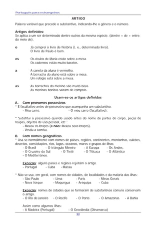 Português para estrangeiros
32
ARTIGO
Palavra variável que precede o substantivo, indicando-lhe o gênero e o número.
Artigos definidos:
Se aplica a um ser determinado dentre outros da mesma espécie. (dentre = de + entre:
do meio de).
o Já comprei o livro de história (i. e., determinado livro).
O livro de Paulo é bom.
os Os óculos de Maria estão sobre a mesa.
Os cadernos estão muito baratos.
a A caneta da aluna é vermelha.
A borracha do aluno está sobre a mesa.
Um relógio está sobre a mesa.
as As borrachas do menino são muito boas.
As meninas bonitas saíram de compras.
Usam-se os artigos definidos
A. Com pronomes possesivos
* É facultativo antes de possessivo que acompanha um substantivo.
- Meu carro. - O meu carro (facultativo).
* Substitui o possessivo quando usado antes do nome de partes do corpo, peças de
roupas, objetos de uso pessoal, etc.:
- Mexeu os braços (e não: Mexeu seus braços).
- Vestiu a camisa.
B. Com nomes geográficos
* Usa-se normalmente com nomes de paises, regiões, continentes, montanhas, vulcões,
desertos, constelações, rios, lagos, oceanos, mares e grupos de ilhas:
- O Brasil - O triângulo Mineiro - A Europa - Os Andes.
- O Cruzeiro do Sul - O Tietê - O Titicaca - O Atlântico
- O Mediterrâneo.
Exceção: alguns paises e regiões rejeitam o artigo.
- Portugal - Cuba - Macau
* Não se usa, em geral, com nomes de cidades, de localidades e da maioria das ilhas:
- São Paulo - Lima - Paris - Minas Gerais
- Nova Iorque - Moquegua - Arequipa - Cuba
Exceção: nomes de cidades que se formaram de substantivos comuns conservam
o artigo.
- O Rio de Janeiro - O Recife - O Porto - O Amazonas - A Bahia
Assim como algumas ilhas:
- A Madeira (Portugal) - O Groelândia (Dinamarca)
 