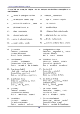 Português para estrangeiros
34
Preencha os espaços vagos com os artigos definidos e complete as
combinações.
01. __ alunos de português são bons.
02. __ rio Amazonas é muito largo.
03. __ livro de José está sobre __ mesa.
04. __ professor está em pé.
05. __ aluna está sentada.
06. __ dia está bonito hoje.
07. __ porta d_ sala está fechada.
08. __ quadro está n_ parede.
01. (a secretária)
Onde está a secretária?
(a sala/o presidente)
Está na sala do presidente.
02. (o engenheiro)
Onde está __ engenheiro?
(o escritório/o Rio de Janeiro)
Está n__ escritório d__ Rio de Janeiro.
03. (o professor/inglês)
Onde está __ professor de inglés?
(o escritório/o engenheiro)
Está n__ escrotório d__ engenheiro.
04. (o dinheiro/a firma)
Onde está __ dinheiro d__ firma?
(o cofre/o banco)
Está n__ cofre d__ banco.
05. (o cliente)
Onde está o cliente?
(o consultório/o médico)
Está n__ consultório d__ médico.
06. (o dinheiro)
Onde está __ dinheiro?
(a carteira/o professor)
Está n__ carteira d__ professor.
09. Estamos n__ quinta feira.
10. __ lápis d__ professora é preto.
11. __ rua é estreita.
12. __ avenida é larga.
13. __ relógio de Maria está atrasado.
14. __ páginas d_ livro são brancas.
15. __ Brasil é muito grande.
16. __ senhores estão no Rio de Janeiro.
07. (o engenheiro/a França)
Onde está __ engenheiro d__ França?
(o hotel/a avenida)
Está n__ hotel d__ avenida.
08. (o paletó/o médico)
Onde está __ paletó d__ médico?
(o armário/o consultório)
Está n__ armário d__ consultório.
09. (os clientes)
Onde estão __ clientes?
(o escritório/Paris)
Estão n__ escritório de Paris.
10. (os óculos/o diretor)
Onde estão __ óculos d__ diretor?
(o bolso/o paletó)
Estão n__ bolso d__ paletó.
11. (as chaves/ o carro)
Onde estão __ chaves d__ carro?
(o armário/o diretor)
Estão n__ armário d__ diretor.
12. (os planos/as fábricas)
Onde estão __ planos d__ fábrica?
(o escritório/Nova Iorque)
Estão n__ escritório de Nova Ioque.
 