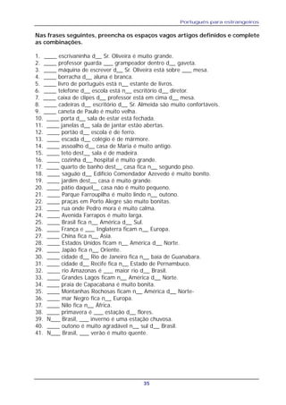 Português para estrangeiros
35
Nas frases seguintes, preencha os espaços vagos artigos definidos e complete
as combinações.
1. ____ escrivaninha d__ Sr. Oliveira é muito grande.
2. ____ professor guarda ___ grampeador dentro d__ gaveta.
3. ____ máquina de escrever d__ Sr. Oliveira está sobre ___ mesa.
4. ____ borracha d__ aluna é branca.
5. ____ livro de português está n__ estante de livros.
6. ____ telefone d__ escola está n__ escritório d__ diretor.
7. ____ caixa de clipes d__ professor está em cima d__ mesa.
8. ____ cadeiras d__ escritório d__ Sr. Almeida são muito confortáveis.
9. ____ caneta de Paulo é muito velha.
10. ____ porta d__ sala de estar está fechada.
11. ____ janelas d__ sala de jantar estão abertas.
12. ____ portão d__ escola é de ferro.
13. ____ escada d__ colégio é de mármore.
14. ____ assoalho d__ casa de Maria é muito antigo.
15. ____ teto dest__ sala é de madeira.
16. ____ cozinha d__ hospital é muito grande.
17. ____ quarto de banho dest__ casa fica n__ segundo piso.
18. ____ saguão d__ Edifício Comendador Azevedo é muito bonito.
19. ____ jardim dest__ casa é muito grande.
20. ____ pátio daquel__ casa não é muito pequeno.
21. ____ Parque Farroupilha é muito lindo n__ outono.
22. ____ praças em Porto Alegre são muito bonitas.
23. ____ rua onde Pedro mora é muito calma.
24. ____ Avenida Farrapos é muito larga.
25. ____ Brasil fica n__ América d__ Sul.
26. ____ França e ___ Inglaterra ficam n__ Europa.
27. ____ China fica n__ Asia.
28. ____ Estados Unidos ficam n__ América d__ Norte.
29. ____ Japão fica n__ Oriente.
30. ____ cidade d__ Rio de Janeiro fica n__ baía de Guanabara.
31. ____ cidade d__ Recife fica n__ Estado de Pernambuco.
32. ____ rio Amazonas é ___ maior rio d__ Brasil.
33. ____ Grandes Lagos ficam n__ América d__ Norte.
34. ____ praia de Capacabana é muito bonita.
35. ____ Montanhas Rochosas ficam n__ América d__ Norte-
36. ____ mar Negro fica n__ Europa.
37. ____ Nilo fica n__ África.
38. ____ primavera é ___ estação d__ flores.
39. N___ Brasil, ___ inverno é uma estação chuvosa.
40. ____ outono é muito agradável n__ sul d__ Brasil.
41. N___ Brasil, ___ verão é muito quente.
 