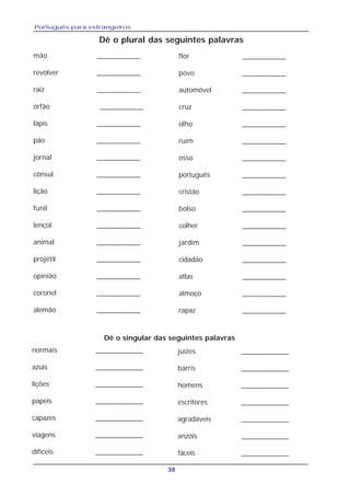 Português para estrangeiros
38
Dê o plural das seguintes palavras
mão ___________
revólver ___________
raiz ___________
órfão ___________
lápis ___________
pão ___________
jornal ___________
cônsul ___________
lição ___________
funil ___________
lençol ___________
animal ___________
projétil ___________
opinião ___________
coronel ___________
alemão ___________
flor ___________
povo ___________
automóvel ___________
cruz ___________
olho ___________
ruim ___________
osso ___________
português ___________
cristão ___________
bolso ___________
colher ___________
jardim ___________
cidadão ___________
atlas ___________
almoço ___________
rapaz ___________
Dê o singular das seguintes palavras
normais ____________
azuis ____________
lições ____________
papeis ____________
capazes ____________
viagens ____________
difíceis ____________
juízes ____________
barris ____________
homens ____________
escritores ____________
agradáveis ____________
anzóis ____________
fáceis ____________
 