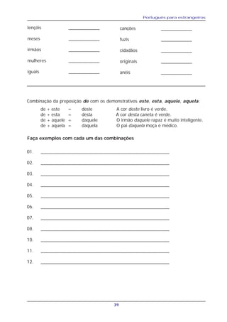 Português para estrangeiros
39
lençóis ____________
meses ____________
irmãos ____________
mulheres ____________
iguais ____________
canções ____________
fuzis ____________
cidadãos ____________
originais ____________
anéis ____________
Combinação da preposição de com os demonstrativos este, esta, aquele, aquela:
de + este = deste A cor deste livro é verde.
de + esta = desta A cor desta caneta é verde.
de + aquele = daquele O irmão daquele rapaz é muito inteligente.
de + aquela = daquela O pai daquela moça é médico.
Faça exemplos com cada um das combinações
01. __________________________________________________
02. __________________________________________________
03. __________________________________________________
04. __________________________________________________
05. __________________________________________________
06. __________________________________________________
07. __________________________________________________
08. __________________________________________________
10. __________________________________________________
11. __________________________________________________
12. __________________________________________________
 