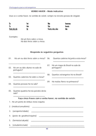 Português para estrangeiros
40
Exemplos:
Há um livro sobre a mesa.
Há dois livros sobre a mesa.
Responda às seguintes perguntas
01. Há um ou dois livros sobre a mesa?
_____________________________
02. Há um ou dois alunos na aula de
português?
_____________________________
03. Quantos cadernos há sobre a mesa?
_____________________________
04. Quantas pessoas há na sala?
_____________________________
05. Quantos quadros há nas paredes desta
sala?
_____________________________
06. Quantas cadeiras há junto a esta mesa?
_____________________________
07. Há um mapa do Brasil na aula de
português?
_____________________________
08. Quantos estrangeiros há no Brasil?
_____________________________
09. Há muitas flores na primavera?
_____________________________
Faça cinco frases com o verbo haver, no sentido de existir.
1. Há um ponto de ônibus nesta esquina.
2. (médico/consultório) ________________________________________________
3. (aeroporto/cidade) _________________________________________________
4. (posto de gasolina/esquina) __________________________________________
5. (farmácia/calçada) __________________________________________________
6. (estudantes/aula) ___________________________________________________
VERBO HAVER - Modo indicativo
Usas-se o verbo haver, no sentido de existir, sempre na terceira pessoa do singular.
Eu hei
Tu hás
Você,ele,ela há
Nós havemos
Vós haveis
Vocês,eles,elas hão
 