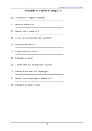 Português para estrangeiros
41
Responda às seguintes perguntas
01. As avenidas são largas ou estreitas?
______________________________________________
02. O senhor tem irmãos?
______________________________________________
03. Quantos lápis o senhor tem?
______________________________________________
04. As lições de gramática são fáceis ou difíceis?
______________________________________________
05. Estes cadernos são azuis?
______________________________________________
06. Estas cadeiras são marrons?
______________________________________________
07. Estes atlas são bons?
______________________________________________
08. A senhora tem aula nas segundas e quintas?
______________________________________________
09. Quantos alunos há na aula de português?
______________________________________________
10. Quantos livros de português a senhora tem?
______________________________________________
11. Estes lápis são bons ou ruins?
______________________________________________
 
