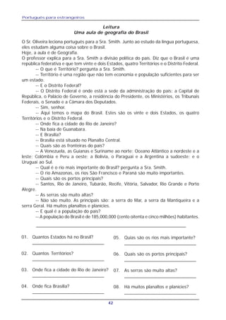 Português para estrangeiros
42
Leitura
Uma aula de geografía do Brasil
O Sr. Oliveira leciona português para a Sra. Smith. Junto ao estudo da língua portuguesa,
eles estudam alguma coisa sobre o Brasil.
Hoje, a aula é de Geografia.
O professor explica para a Sra. Smith a divisão política do país. Diz que o Brasil é uma
república federativa e que tem vinte e dois Estados, quatro Territórios e o Distrito Federal.
-- O que é Território? pergunta a Sra. Smith.
-- Território é uma região que não tem economia e população suficientes para ser
um estado.
-- E o Distrito Federal?
-- O Distrito Federal é onde está a sede da administração do país: a Capital de
República, o Palácio de Governo, a residência do Presidente, os Ministérios, os Tribunais
Federais, o Senado e a Câmara dos Deputados.
-- Sim, senhor.
-- Aqui temos o mapa do Brasil. Estes são os vinte e dois Estados, os quatro
Territórios e o Distrito Federal.
-- Onde fica a cidade do Rio de Janeiro?
-- Na baía de Guanabara.
-- E Brasília?
-- Brasília está situado no Planalto Central.
-- Quais são as fronteiras do país?
-- A Venezuela, as Guianas e Suriname ao norte; Oceano Atlântico a nordeste e a
leste; Colômbia e Peru a oeste; a Bolívia, o Paraguai e a Argentina a sudoeste; e o
Uruguai ao Sul.
-- Qual é o rio mais importante do Brasil? pergunta a Sra. Smith.
-- O rio Amazonas, os rios São Francisco e Paraná são muito importantes.
-- Quais são os portos principais?
-- Santos, Rio de Janeiro, Tubarão, Recife, Vitória, Salvador, Rio Grande e Porto
Alegre.
-- As serras são muito altas?
-- Não são muito. As principais são: a serra do Mar, a serra da Mantiqueira e a
serra Geral. Há muitos planaltos e planícies.
-- E qual é a população do país?
-- A população do Brasil é de 185,000,000 (cento oitenta e cinco milhões) habitantes.
01. Quantos Estados há no Brasil?
____________________________
02. Quantos Territórios?
____________________________
03. Onde fica a cidade do Rio de Janeiro?
____________________________
04. Onde fica Brasília?
____________________________
05. Quias são os rios mais importante?
____________________________
06. Quais são os portos principais?
____________________________
07. As serras são muito altas?
____________________________
08. Há muitos planaltos e planícies?
____________________________
 