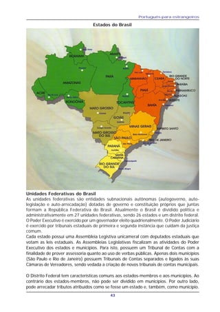 Português para estrangeiros
43
Estados do Brasil
Unidades Federativas do Brasil
As unidades federativas são entidades subnacionais autônomas (autogoverno, auto-
legislação e auto-arrecadação) dotadas de governo e constituição próprios que juntas
formam a República Federativa do Brasil. Atualmente o Brasil é dividido política e
administrativamente em 27 unidades federativas, sendo 26 estados e um distrito federal.
O Poder Executivo é exercido por um governador eleito quadrienalmente. O Poder Judiciário
é exercido por tribunais estaduais de primeira e segunda instância que cuidam da justiça
comum.
Cada estado possui uma Assembleia Legistiva unicameral com deputados estaduais que
votam as leis estaduais. As Assembleias Legislativas fiscalizam as atividades do Poder
Executivo dos estados e municípios. Para isto, possuem um Tribunal de Contas com a
finalidade de prover assessoria quanto ao uso de verbas públicas. Apenas dois municípios
(São Paulo e Rio de Janeiro) possuem Tribunais de Contas separados e ligados às suas
Câmaras de Vereadores, sendo vedada a criação de novos tribunais de contas municipais.
O Distrito Federal tem características comuns aos estados-membros e aos municípios. Ao
contrário dos estados-membros, não pode ser dividido em municípios. Por outro lado,
pode arrecadar tributos atribuídos como se fosse um estado e, também, como município.
 