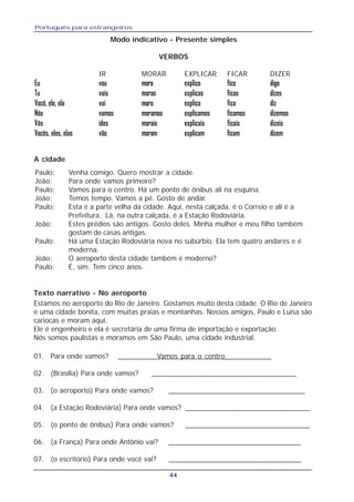 Português para estrangeiros
44
Modo indicativo - Presente simples
VERBOS
IR MORAR EXPLICAR FICAR DIZER
Eu vou moro explico fico digo
Tu vais moras explicas ficas dizes
Você, ele, ela vai mora explica fica diz
Nós vamos moramos explicamos ficamos dizemos
Vós ides morais explicais ficais dizeis
Vocês, eles, elas vão moram explicam ficam dizem
Paulo: Venha comigo. Quero mostrar a cidade.
João: Para onde vamos primeiro?
Paulo: Vamos para o centro. Há um ponto de ônibus ali na esquina.
João: Temos tempo. Vamos a pé. Gosto de andar.
Paulo: Esta é a parte velha da cidade. Aqui, nesta calçada, é o Correio e ali é a
Prefeitura. Lá, na outra calçada, é a Estação Rodoviária.
João: Estes prédios são antigos. Gosto deles. Minha mulher e meu filho também
gostam de casas antigas.
Paulo: Há uma Estação Rodoviária nova no subúrbio. Ela tem quatro andares e é
moderna.
João: O aeroporto desta cidade também é moderno?
Paulo: É, sim. Tem cinco anos.
01. Para onde vamos? __________Vamos para o centro____________
02. (Brasília) Para onde vamos? ____________________________________
03. (o aeroporto) Para onde vamos? __________________________________
04. (a Estação Rodoviária) Para onde vamos? _______________________________
05. (o ponto de ônibus) Para onde vamos? _______________________________
06. (a França) Para onde Antônio vai? _________________________________
07. (o escritório) Para onde você vai? _________________________________
A cidade
Texto narrativo - No aeroporto
Estamos no aeroporto do Rio de Janeiro. Gostamos muito desta cidade. O Rio de Janeiro
é uma cidade bonita, com muitas praias e montanhas. Nossos amigos, Paulo e Luisa são
cariocas e moram aqui.
Ele é engenheiro e ela é secretária de uma firma de importação e exportação.
Nós somos paulistas e moramos em São Paulo, uma cidade industrial.
 
