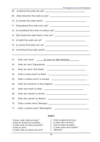 Português para estrangeiros
45
08. (a fábrica) Para onde eles vão? ___________________________________
09. (Belo Horizonte) Para onde eu vou? ___________________________________
10. (o Canadá) Para onde vamos? ____________________________________
11. (Copacabana) Para onde vocês vão? ___________________________________
12. (o consultório) Para onde os médicos vão? _______________________________
13. (São Paulo) Para onde Paulo e Luisa vão? _______________________________
14. (o hotel) Para onde Luis vai? ___________________________________
15. (o correio) Para onde você vai? ______________________________________
16. (a Prefeitura) Para onde vamos? ______________________________________
01. Onde você mora? _______Eu moro em Belo Horizonte_________
02. Onde ele mora (Copacabana) _____________________________________
03. Onde ela mora? (São Paulo) ___________________________________
04. Onde o senhor mora? (a Itália) ___________________________________
05. Onde a senhora mora? (a Europa) ________________________________
06. Onde nós moramos? (a Rua Augusta) ________________________________
07. Onde você mora? (o Chile) ___________________________________
08. Onde eles moram? (o Brasil) _____________________________________
09. Onde elas moram? (o México) _____________________________________
10. Onde o senhor mora? (Munique) __________________________________
11. Onde a senhora mora? (Washington) _______________________________
- Teresa, onde estão os livros?
- Estão no armário do escritório.
- E onde estão as chaves da porta?
- Estão no carro.
- E onde estão as chaves do carro?
- Estão na gaveta da mesa.
- E onde está a carteira?
- Está no bolso de paletó.
- E onde estão meus óculos?
- Adivinhe!
Onde?
 