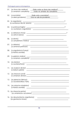 Português para estrangeiros
46
01. (os livros dos médicos) ___Onde estão os livros dos médicos?______
(o armário/o consultório) ____Estão no armário do consultório._________
02. (a secretária) ______Onde está a secretária?__________
(a sala/o presidente) _____Está na sala do presidente._________
03. (o engenheiro) ______________________________________________?
(o escritório/o Rio de Janeiro) ____________________________________
04. (o professor/inglês) __________________________________________?
(o escritório/o engenheiro) ________________________________________
05. (o dinheiro/a firma) ____________________________________________?
(o cofre/o banco) ____________________________________________
06. (o cliente) _____________________________________________
(o consultório/o médico) ________________________________________
07. (o dinheiro) _________________________________________________
(a carteira/o professor) __________________________________________
08. (o engenheiro/a França) __________________________________________
(o hotel/a avenida) __________________________________________
09. (o paletó/o médico) ____________________________________________
(o armário/o consultório) _________________________________________
10. (os clientes) ________________________________________________
(o escritório/Paris) ______________________________________________
11. (os óculos/o diretor) ________________________________________________
(o bolso/o paletó) ________________________________________________
12. (as chaves/o carrol) _______________________________________________
(o armário/o diretor) _______________________________________________
13. (os planos/as fábricas) __________________________________________
(o escrotório/Nova York) __________________________________________
14. (as cartas/os estudantes) __________________________________________
(o hotel/a avenida) ____________________________________________
15. (as chaves/as portas) _______________________________________
(os armários/as secretárias) __________________________________________
16. (os documentos/os engenheiros) ____________________________________
(as gavetas/as mesas) _____________________________________
 