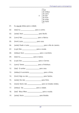 Português para estrangeiros
47
a pé
de ônibus
de carro
ir de táxi
de trem
de avião
de navio
01. Eu vou de ônibus para a cidade.
02. (táxi) Eu ________________ para o centro.
03. (avião) Você _________________ para Recife.
04. (carro) Nós _________________ para a fábrica.
05. (trem) Luisa _______________ para casa.
06. (avião) Paulo e Luisa ________________ para o Rio de Janeiro.
07. (a pé) Nós ________________ para a escola.
08. (ônibus) Você _________________ para o escritório.
09. (táxi) Eu ______________ para o banco.
10. (a pé) Eles __________________ para o Correio.
11. (carro) Tomás _______________ para a Prefeitura.
12. (táxi) O senhor _______________ para casa.
13. (ônibus) A secretária ________________ para a firma.
14. (trem) Hoje eu não _________________ para Santos.
15. (avião) Ela não __________________ para Paris.
16. (navio) Vocês não ________________ para os Estados Unidos.
17. (ônibus) Ela ______________ para a cidade.
18. (táxi) Meus filhos _________________ para a escola.
19. (avião) Vocês _________________ para Brasília.
 