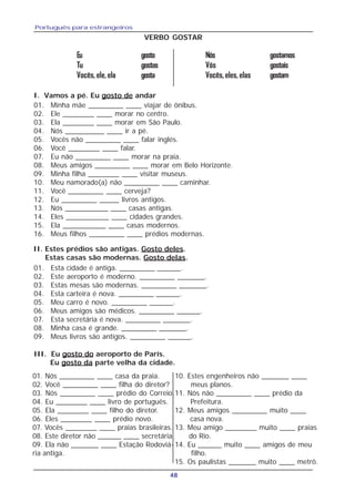 Português para estrangeiros
48
VERBO GOSTAR
Eu gosto Nós gostamos
Tu gostas Vós gostais
Vocês,ele,ela gosta Vocês,eles,elas gostam
01. Minha mãe _________ ____ viajar de ônibus.
02. Ele ________ ____ morar no centro.
03. Ela ________ ____ morar em São Paulo.
04. Nós __________ ____ ir a pé.
05. Vocês não _________ ____ falar inglés.
06. Você ________ ____ falar.
07. Eu não _________ ____ morar na praia.
08. Meus amigos _________ ____ morar em Belo Horizonte.
09. Minha filha ________ ____ visitar museus.
10. Meu namorado(a) não _________ ____ caminhar.
11. Você _________ ____ cerveja?
12. Eu _________ _____ livros antigos.
13. Nós ___________ ____ casas antigas.
14. Eles ___________ ____ cidades grandes.
15. Ela ___________ ____ casas modernos.
16. Meus filhos _________ ____ prédios modernas.
01. Esta cidade é antiga. _________ ______.
02. Este aeroporto é moderno. _________ _______.
03. Estas mesas são modernas. _________ _______.
04. Esta carteira é nova. _________ ______.
05. Meu carro é novo. _________ ______.
06. Meus amigos são médicos. _________ ______.
07. Esta secretária é nova. _________ _______.
08. Minha casa é grande. _________ _______.
09. Meus livros são antigos. _________ ______.
01. Nós _________ ____ casa da praia.
02. Você _________ ____ filha do diretor?
03. Nós _________ ____ prédio do Correio.
04. Eu ________ ____ livro de português.
05. Ela ________ ____ filho do diretor.
06. Eles ________ ____ prédio novo.
07. Vocês ________ ____ praias brasileiras.
08. Este diretor não ______ ____ secretária.
09. Ela não _______ ____ Estação Rodoviá-
ria antiga.
III. Eu gosto do aeroporto de París.
Eu gosto da parte velha da cidade.
10. Estes engenheiros não _______ ____
meus planos.
11. Nós não _________ ____ prédio da
Prefeitura.
12. Meus amigos _________ muito ____
casa nova.
13. Meu amigo ________ muito ____ praias
do Rio.
14. Eu ______ muito ____ amigos de meu
filho.
15. Os paulistas _______ muito ____ metrô.
I. Vamos a pé. Eu gosto de andar
II. Estes prédios são antigas. Gosto deles.
Estas casas são modernas. Gosto delas.
 