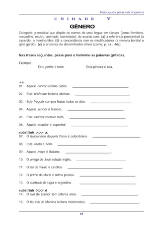 Português para estrangeiros
49
U N I D A D EU N I D A D EU N I D A D EU N I D A D EU N I D A D E VVVVV
GÊNERO
Categoria gramatical que dispõe os nomes de uma língua em classes (como feminino,
masculino, neutro, animado, inanimado), de acordo com: (a) a referência pronominal (a
casa/ela; o menino/ele); (b) a concordância com os modificadores (a menina bonita/ o
gato gordo); (c) a presença de determinados afixos (como, p. ex., -triz).
Nas frases seguintes, passe para o feminino as palavras grifadas.
Exemplo:
Este pintor é bom. Esta pintora é boa.
+a:
01. Aquele cantor leciona canto. ________________________________.
02. Este professor leciona alemão. _______________________________.
03. Este freguês compra frutas todos os dias. _______________________.
04. Aquele senhor é francês. ________________________________.
05. Este escritor escreve bem. ________________________________.
06. Aquele escultor é espanhol. ________________________________.
substituir o por a:
07. O funcionário daquela firma é colombiano. ___________________________.
08. Este aluno é bom. ____________________________.
09. Aquele moço é italiano. __________________________.
10. O amigo de José estuda inglês. ____________________________.
11. O tio de Paulo é católico. _______________________________.
12. O primo de Maria é ótima pessoa. _______________________________.
13. O cunhado de Lígia é argentino. _______________________________.
substituir ô por ó
14. O avô de Leonor tem oitenta anos. ________________________________.
15. O tio avô de Malvina leciona matemática. ____________________________.
 