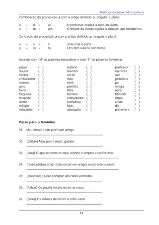 Português para estrangeiros
51
Combinação da preposição a com o artigo definido o, singular e plural.
a + o = ao O professor explica a lição ao aluno.
a + os = aos O diretor da escola explica a situação aos estudantes.
Contração da preposição a com o artigo definido a, singular e plural.
a + a = à João está à porta.
a + as = às Eles têm aula às oito horas.
Assinale com “M” as palavras masculinas e com “F” as palavras femininas.
papai ( ) outono ( ) professor ( )
doutor ( ) inverno ( ) escritora ( )
rainha ( ) verão ( ) avô ( )
embaixatriz ( ) mãe ( ) jornalista ( )
mamãe ( ) irmã ( ) pai ( )
gato ( ) pianista ( ) amiga ( )
herói ( ) filha ( ) nora ( )
freguesa ( ) heroína ( ) homem ( )
hóspede ( ) embaixador ( ) irmão ( )
alemã ( ) consulesa ( ) cristã ( )
relógio ( ) lápis ( ) dia ( )
estudante ( ) advogado ( ) primavera ( )
Passe para o feminino
01. Meu irmão é um professor antigo.
__________________________________________.
02. (cidade) Meu país é muito grande.
__________________________________________.
03. (casa) O apartamento de meu vizinho é simples e confortável.
___________________________________________________.
04. (revista/fotografias) Este jornal tem artigos muito interessante.
___________________________________________________.
05. (televisão) Quero comprar um rádio vermelho.
__________________________________________.
06. (folhas) Os papéis verdes estão na mesa.
__________________________________________.
07. (caixa) Os ladrões deixaram o cofre vazio.
__________________________________________.
 