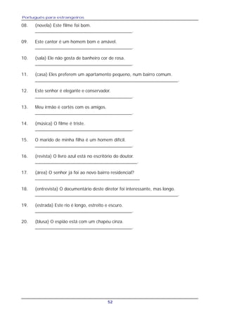 Português para estrangeiros
52
08. (novela) Este filme foi bom.
______________________________________.
09. Este cantor é um homem bom e amável.
______________________________________.
10. (sala) Ele não gosta de banheiro cor de rosa.
______________________________________.
11. (casa) Eles preferem um apartamento pequeno, num bairro comum.
________________________________________________________.
12. Este senhor é elegante e conservador.
______________________________________.
13. Meu irmão é cortés com os amigos.
______________________________________.
14. (música) O filme é triste.
______________________________________.
15. O marido de minha filha é um homem difícil.
______________________________________.
16. (revista) O livro azul está no escritório do doutor.
________________________________________.
17. (área) O senhor já foi ao novo bairro residencial?
_________________________________________
18. (entrevista) O documentário deste diretor foi interessante, mas longo.
________________________________________________________.
19. (estrada) Este rio é longo, estreito e escuro.
______________________________________.
20. (blusa) O espião está com um chapéu cinza.
______________________________________.
 