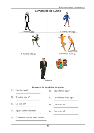 Português para estrangeiros
53
ADVÉRBIOS DE LUGAR
Eu estou aqui. A senhora está aí.
A menina está ali. As meninas estão lá.
Venha cá.
01. Eu estou aqui?
_______________________.
02. O senhor está aí?
_______________________.
03. Ele está ali?
_______________________.
04. Aquela senhora está lá?
_______________________.
05. O professor vem cá todos os dias?
_____________________________.
Responda às seguintes perguntas
06. Nós estamos aqui?
_______________________.
07. Os senhores estão aqui?
_______________________.
08. Elas estão ali?
_______________________.
09. Eles estão lá?
_______________________.
 